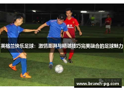 英格兰快乐足球：激情澎湃与精湛技巧完美融合的足球魅力