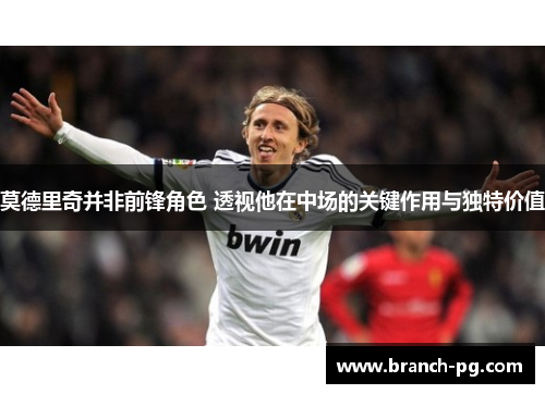 莫德里奇并非前锋角色 透视他在中场的关键作用与独特价值