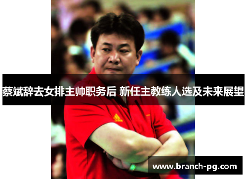 蔡斌辞去女排主帅职务后 新任主教练人选及未来展望 蔡斌辞去女排主帅职务后 新任主教练人选及未来展望