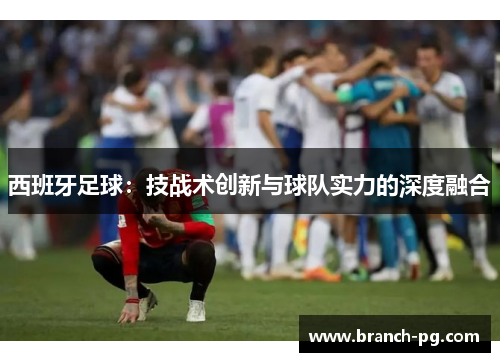 西班牙足球:技战术创新与球队实力的深度融合 西班牙足球:技战术创新与球队实力的深度融合