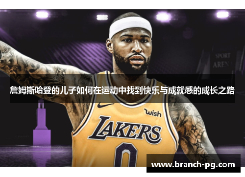 詹姆斯哈登的儿子如何在运动中找到快乐与成就感的成长之路 詹姆斯哈登的儿子如何在运动中找到快乐与成就感的成长之路