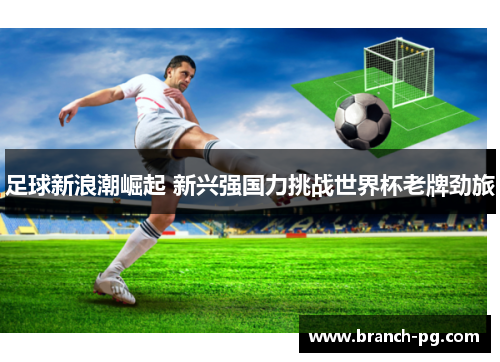 足球新浪潮崛起 新兴强国力挑战世界杯老牌劲旅 足球新浪潮崛起 新兴强国力挑战世界杯老牌劲旅