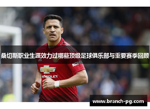 桑切斯职业生涯效力过哪些顶级足球俱乐部与重要赛季回顾