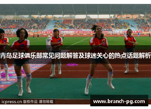 青岛足球俱乐部常见问题解答及球迷关心的热点话题解析