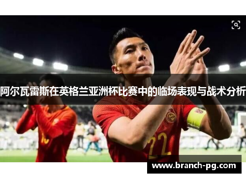 阿尔瓦雷斯在英格兰亚洲杯比赛中的临场表现与战术分析