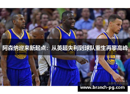 阿森纳迎来新起点:从英超失利到球队重生再攀高峰 阿森纳迎来新起点:从英超失利到球队重生再攀高峰