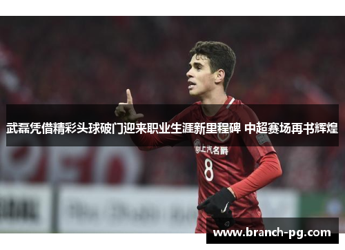 武磊凭借精彩头球破门迎来职业生涯新里程碑 中超赛场再书辉煌 武磊凭借精彩头球破门迎来职业生涯新里程碑 中超赛场再书辉煌